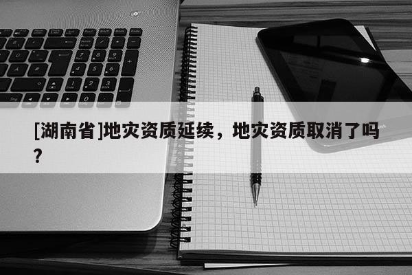 [湖南省]地災資質延續，地災資質取消了嗎?