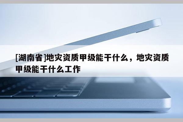 [湖南省]地災資質甲級能干什么，地災資質甲級能干什么工作