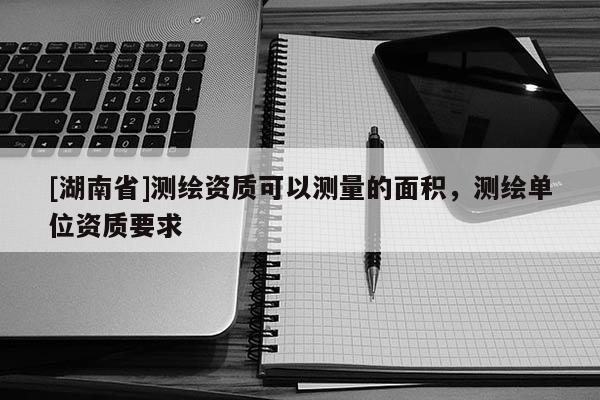 [湖南省]測繪資質可以測量的面積，測繪單位資質要求