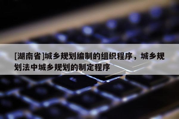 [湖南省]城鄉規劃編制的組織程序，城鄉規劃法中城鄉規劃的制定程序