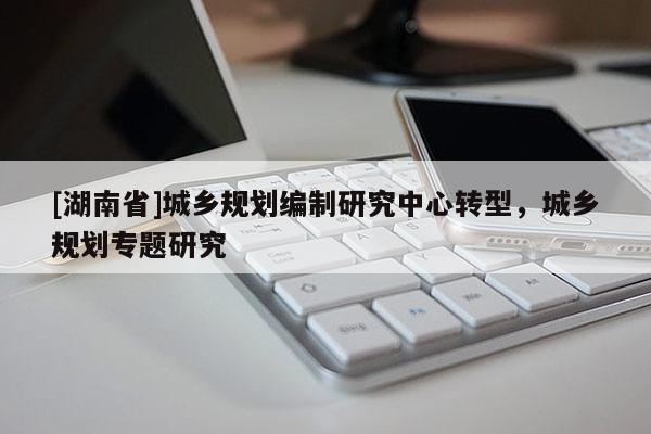 [湖南省]城鄉(xiāng)規(guī)劃編制研究中心轉型，城鄉(xiāng)規(guī)劃專題研究