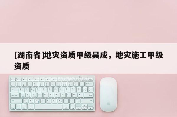 [湖南省]地災資質甲級昊成，地災施工甲級資質