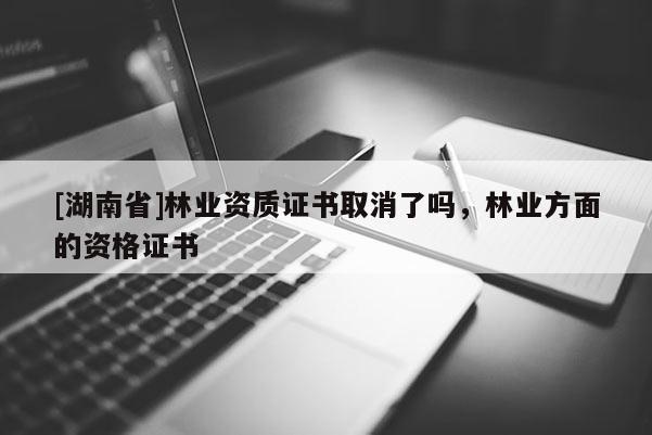 [湖南省]林業資質證書取消了嗎，林業方面的資格證書