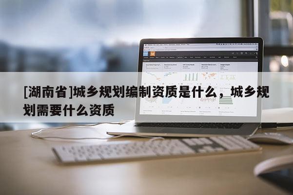 [湖南省]城鄉規劃編制資質是什么，城鄉規劃需要什么資質