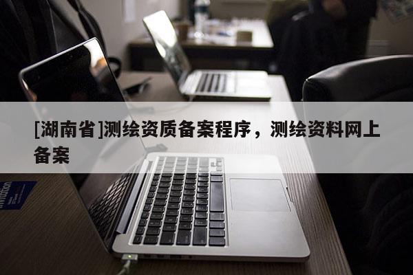 [湖南省]測繪資質(zhì)備案程序，測繪資料網(wǎng)上備案