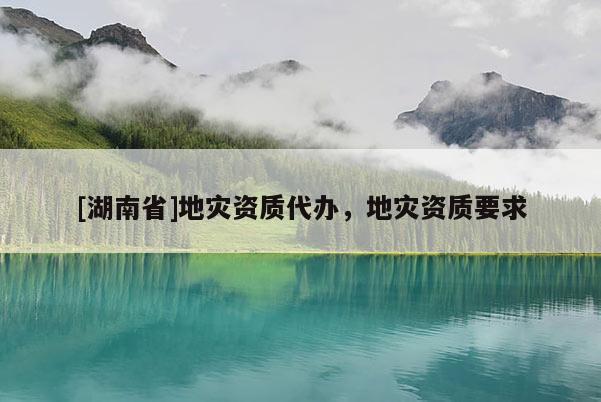 [湖南省]地災(zāi)資質(zhì)代辦，地災(zāi)資質(zhì)要求
