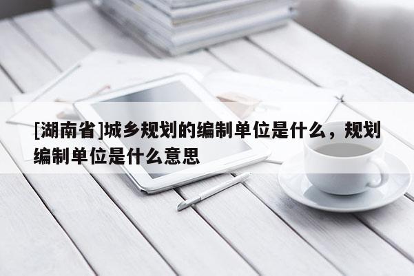 [湖南省]城鄉(xiāng)規(guī)劃的編制單位是什么，規(guī)劃編制單位是什么意思