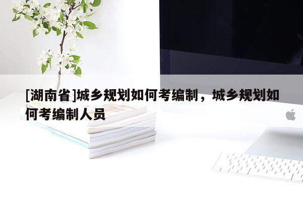 [湖南省]城鄉規劃如何考編制，城鄉規劃如何考編制人員