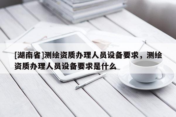 [湖南省]測繪資質辦理人員設備要求，測繪資質辦理人員設備要求是什么