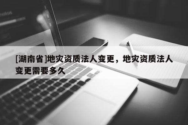 [湖南省]地災資質法人變更，地災資質法人變更需要多久