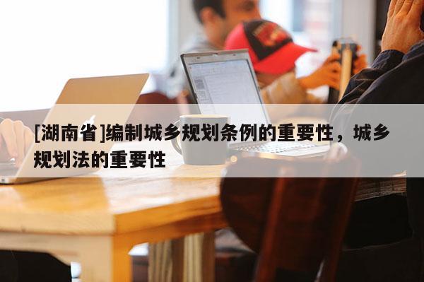 [湖南省]編制城鄉規劃條例的重要性，城鄉規劃法的重要性