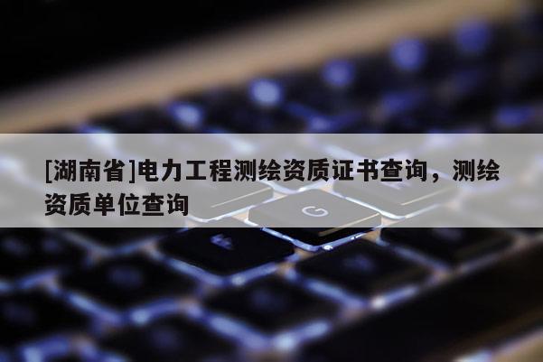 [湖南省]電力工程測繪資質證書查詢，測繪資質單位查詢
