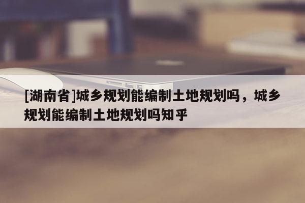 [湖南省]城鄉(xiāng)規(guī)劃能編制土地規(guī)劃嗎，城鄉(xiāng)規(guī)劃能編制土地規(guī)劃嗎知乎