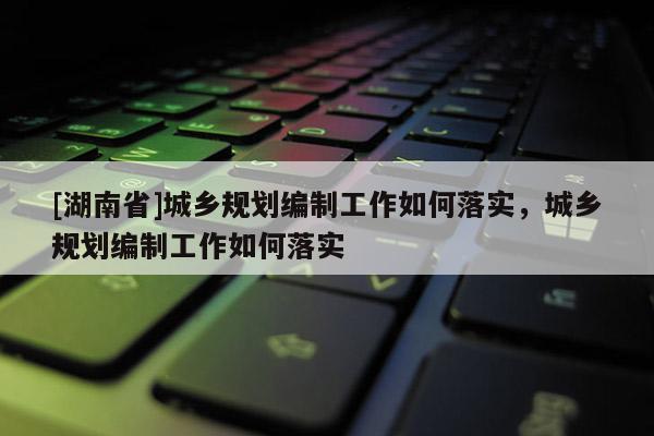 [湖南省]城鄉(xiāng)規(guī)劃編制工作如何落實(shí)，城鄉(xiāng)規(guī)劃編制工作如何落實(shí)