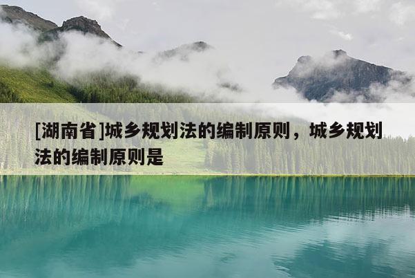 [湖南省]城鄉規劃法的編制原則，城鄉規劃法的編制原則是