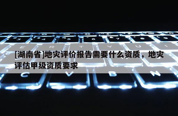 [湖南省]地災評價報告需要什么資質，地災評估甲級資質要求