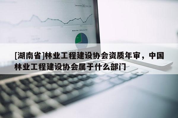 [湖南省]林業(yè)工程建設(shè)協(xié)會(huì)資質(zhì)年審，中國(guó)林業(yè)工程建設(shè)協(xié)會(huì)屬于什么部門