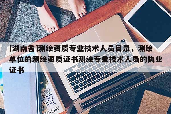 [湖南省]測繪資質(zhì)專業(yè)技術(shù)人員目錄，測繪單位的測繪資質(zhì)證書測繪專業(yè)技術(shù)人員的執(zhí)業(yè)證書