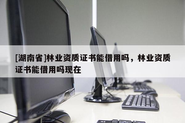 [湖南省]林業資質證書能借用嗎，林業資質證書能借用嗎現在