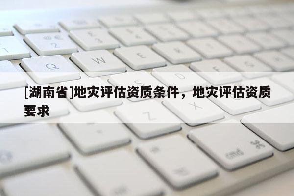 [湖南省]地災評估資質條件，地災評估資質要求