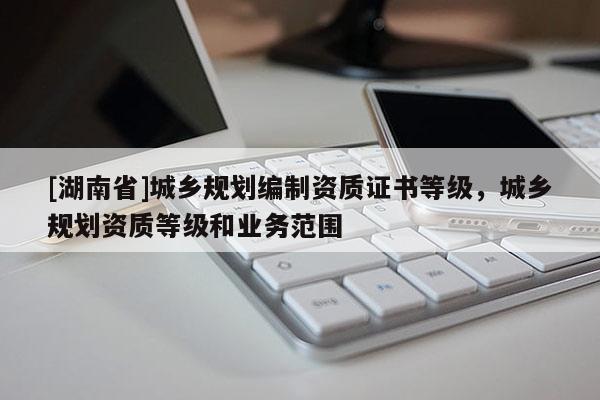 [湖南省]城鄉(xiāng)規(guī)劃編制資質(zhì)證書(shū)等級(jí)，城鄉(xiāng)規(guī)劃資質(zhì)等級(jí)和業(yè)務(wù)范圍