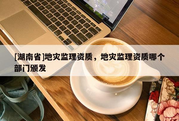 [湖南省]地災監理資質，地災監理資質哪個部門頒發