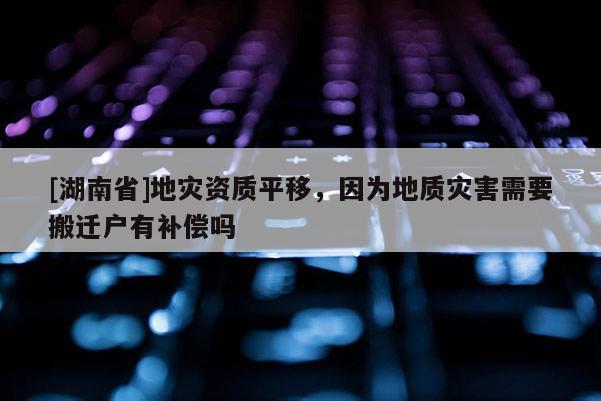 [湖南省]地災(zāi)資質(zhì)平移，因為地質(zhì)災(zāi)害需要搬遷戶有補(bǔ)償嗎
