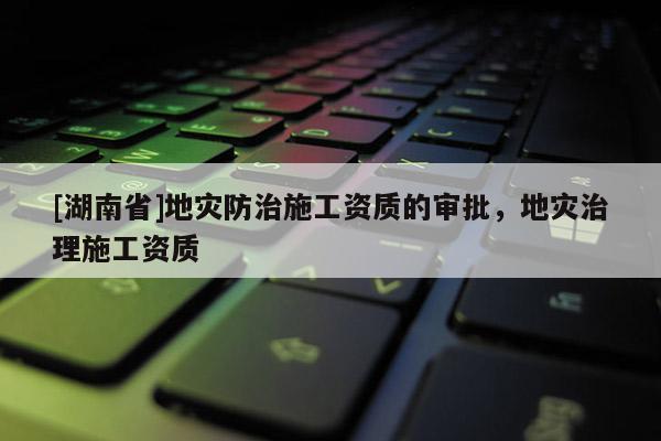[湖南省]地災防治施工資質的審批，地災治理施工資質