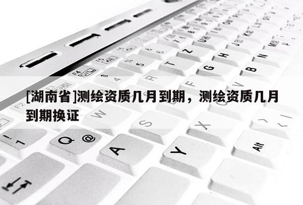 [湖南省]測繪資質幾月到期，測繪資質幾月到期換證