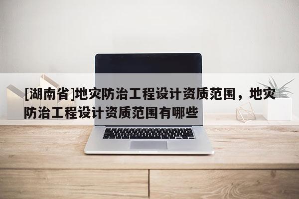 [湖南省]地災(zāi)防治工程設(shè)計(jì)資質(zhì)范圍，地災(zāi)防治工程設(shè)計(jì)資質(zhì)范圍有哪些