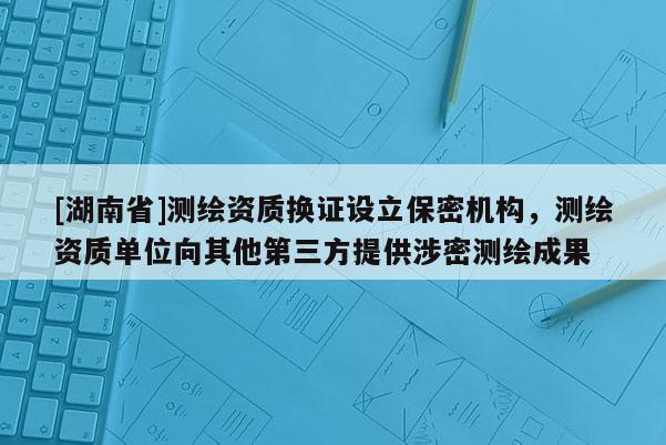 [湖南省]測繪資質換證設立保密機構，測繪資質單位向其他第三方提供涉密測繪成果