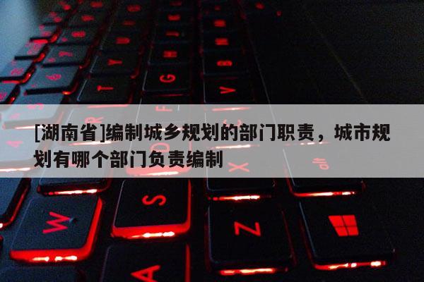 [湖南省]編制城鄉規劃的部門職責，城市規劃有哪個部門負責編制