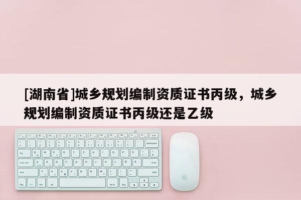 [湖南省]城鄉規劃編制資質證書丙級，城鄉規劃編制資質證書丙級還是乙級