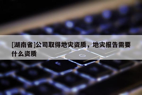 [湖南省]公司取得地災資質，地災報告需要什么資質