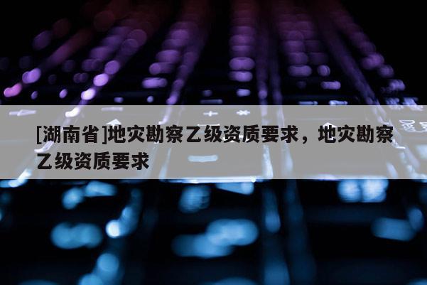 [湖南省]地災勘察乙級資質要求，地災勘察乙級資質要求