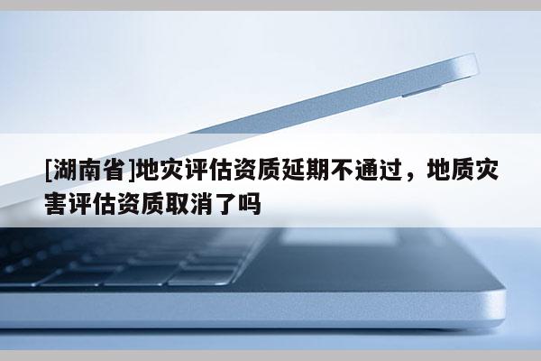 [湖南省]地災(zāi)評(píng)估資質(zhì)延期不通過(guò)，地質(zhì)災(zāi)害評(píng)估資質(zhì)取消了嗎