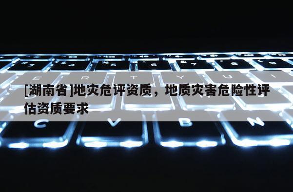 [湖南省]地災危評資質，地質災害危險性評估資質要求
