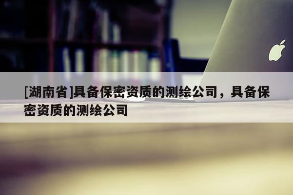 [湖南省]具備保密資質(zhì)的測繪公司，具備保密資質(zhì)的測繪公司