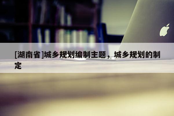 [湖南省]城鄉規劃編制主題，城鄉規劃的制定