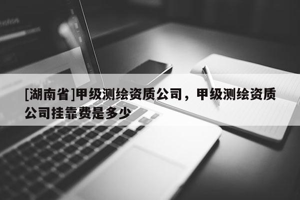 [湖南省]甲級測繪資質(zhì)公司，甲級測繪資質(zhì)公司掛靠費是多少