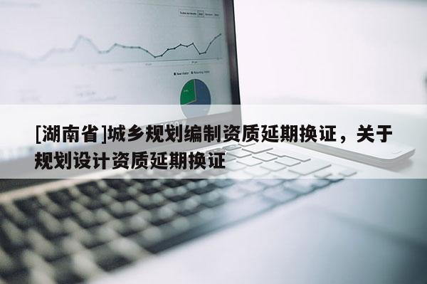 [湖南省]城鄉規劃編制資質延期換證，關于規劃設計資質延期換證