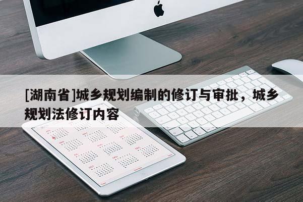 [湖南省]城鄉(xiāng)規(guī)劃編制的修訂與審批，城鄉(xiāng)規(guī)劃法修訂內(nèi)容