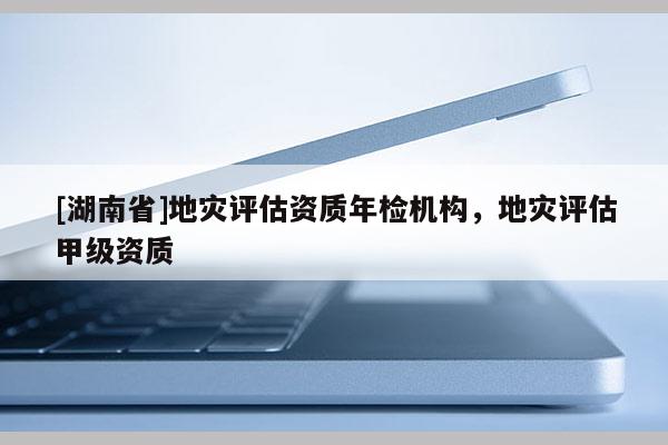 [湖南省]地災(zāi)評估資質(zhì)年檢機構(gòu)，地災(zāi)評估甲級資質(zhì)