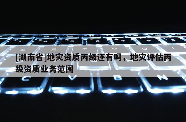 [湖南省]地災(zāi)資質(zhì)丙級還有嗎，地災(zāi)評估丙級資質(zhì)業(yè)務(wù)范圍