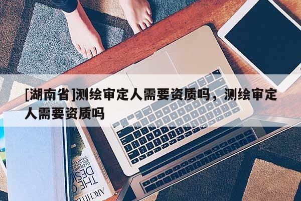 [湖南省]測繪審定人需要資質嗎，測繪審定人需要資質嗎