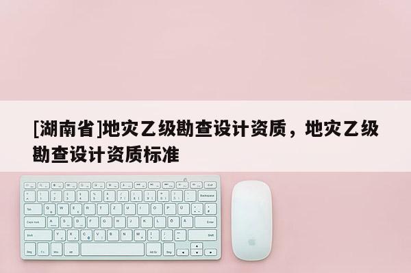 [湖南省]地災(zāi)乙級勘查設(shè)計資質(zhì)，地災(zāi)乙級勘查設(shè)計資質(zhì)標(biāo)準(zhǔn)