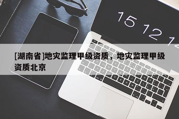 [湖南省]地災(zāi)監(jiān)理甲級資質(zhì)，地災(zāi)監(jiān)理甲級資質(zhì)北京