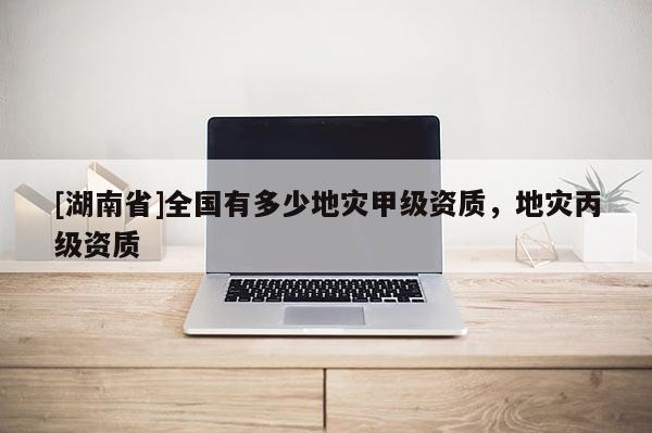 [湖南省]全國有多少地災甲級資質，地災丙級資質