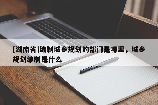 [湖南省]編制城鄉(xiāng)規(guī)劃的部門是哪里，城鄉(xiāng)規(guī)劃編制是什么