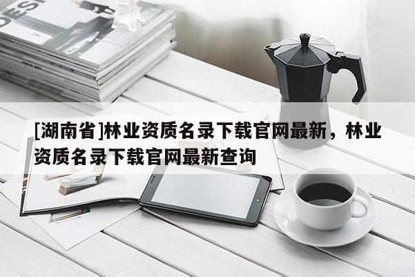 [湖南省]林業資質名錄下載官網最新，林業資質名錄下載官網最新查詢